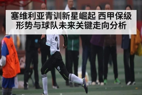塞维利亚青训新星崛起 西甲保级形势与球队未来关键走向分析