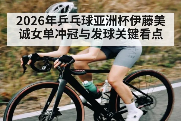 2026年乒乓球亚洲杯伊藤美诚女单冲冠与发球关键看点